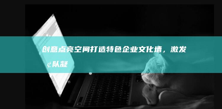 创意点亮空间：打造特色企业文化墙，激发团队凝聚力与创造力